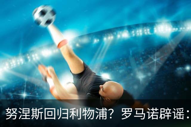 努涅斯回归利物浦？罗马诺辟谣：我的消息源都否认了这则传闻