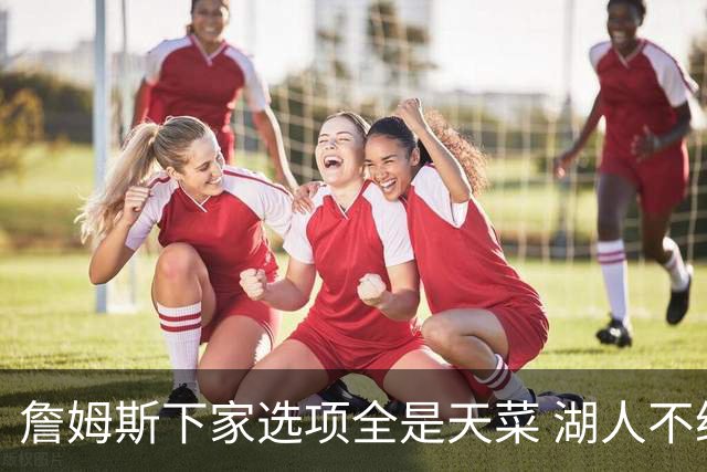 詹姆斯下家选项全是天菜 湖人不给的体面这些队能给